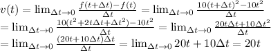 v(t) =  \lim_{\Delta t \to 0} \frac{f(t+\Delta t)-f(t)}{\Delta t} =  \lim_{\Delta t \to 0} \frac{10(t+\Delta t)^2 - 10t^2}{\Delta t} \\=  \lim_{\Delta t \to 0} \frac{10(t^2+2t\Delta t+\Delta t^2) - 10t^2}{\Delta t} =  \lim_{\Delta t \to 0} \frac{20t\Delta t+10\Delta t^2}{\Delta t} \\=  \lim_{\Delta t \to 0} \frac{(20t+10\Delta t)\Delta t}{\Delta t} =  \lim_{\Delta t \to 0} 20t+10\Delta t = 20t