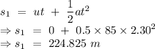 s_1\ =\ ut\ +\ \dfrac{1}{2}at^2\\\Rightarrow s_1\ =\ 0\ +\ 0.5\times 85\times 2.30^2\\\Rightarrow s_1\ =\ 224.825\ m