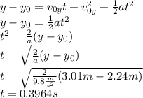 y-y_0=v_{0y}t+v_{0y}^2+\frac{1}{2}at^2\\y-y_0=\frac{1}{2}at^2\\t^2=\frac{2}{a}(y-y_0)\\t=\sqrt{\frac{2}{a}(y-y_0)}\\t=\sqrt{\frac{2}{9.8\frac{m}{s^2}}(3.01 m-2.24 m)}\\t=0.3964 s
