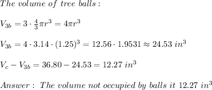 The \ volume \ of \ tree \ balls : \\ \\ V_{3b}= 3 \cdot \frac{4}{3} \pi r^3 = 4\pi r^3 \\ \\V_{3b}=4\cdot 3.14\cdot (1.25)^3= 12.56\cdot 1.9531 \approx 24.53 \ in^3 \\ \\V_{c}-V_{3b}=36.80-24.53 =12.27 \ in^3 \\ \\ Answer : \ The \ volume \ not \ occupied \ by \ balls \ it \ 12.27 \ in^3