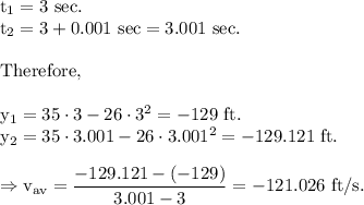 \rm t_1 = 3\ sec.\\t_2 = 3+0.001\ sec = 3.001\ sec.\\\\Therefore, \\\\y_1 = 35\cdot 3-26\cdot 3^2=-129\ ft.\\y_2 = 35\cdot 3.001-26\cdot 3.001^2=-129.121\ ft.\\\\\Rightarrow v_{av}=\dfrac{-129.121-(-129)}{3.001-3}=-121.026\ ft/s.