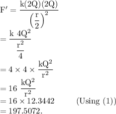 \rm F' = \dfrac{k(2Q)(2Q)}{\left (\dfrac r2\right )^2}\\=\dfrac{k\ 4Q^2}{\dfrac{r^2}{4}}\\=4\times 4 \times \dfrac{kQ^2}{r^2}\\=16\ \dfrac{kQ^2}{r^2}\\=16\times 12.3442\ \ \ \ \ \ \ \ (Using\ (1))\\=197.5072.