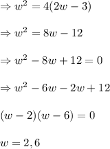 \Rightarrow w^2=4(2w-3)\\\\\Rightarrow w^2=8w-12\\\\\Rightarrow w^2-8w+12=0\\\\\Rightarrow w^2-6w-2w+12\\\\(w-2)(w-6)=0\\\\w=2,6