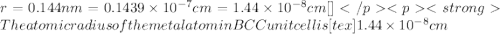 r=0.144 nm=0.1439\times 10^{-7} cm=1.44\times 10^{-8} cm[\tex]The atomic radius of the metal  atom in BCC unit cell is [tex]1.44 \times 10^{-8} cm