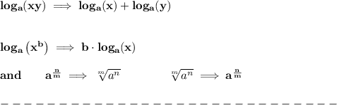 \bf log_{{  a}}(xy)\implies log_{{  a}}(x)+log_{{  a}}(y)&#10;\\ \quad \\\\&#10;% Logarithm of exponentials&#10;log_{{  a}}\left( x^{{  b}} \right)\implies {{  b}}\cdot  log_{{  a}}(x)\\\\&#10;and\qquad a^{\frac{{ n}}{{ m}}} \implies  \sqrt[{ m}]{a^{ n}} \qquad \qquad&#10;\sqrt[{ m}]{a^{ n}}\implies a^{\frac{{ n}}{{ m}}}\\\\&#10;-----------------------------\\\\