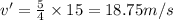 v' = \frac{5}{4}\times 15 = 18.75 m/s