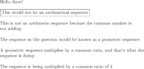 \text{Hello there!}\\\\\boxed{\text{This would not be an arithmetical sequence}}\\\\\text{This is not an arithmetic sequence because the common number is}\\\text{not adding.}\\\\\text{The sequence in the question would be known as a geometric sequence}\\\\\text{A geometric sequence multiplies by a common ratio, and that's what the}\\\text{sequence is doing}\\\\\text{The sequence is being multiplied by a common ratio of 3}