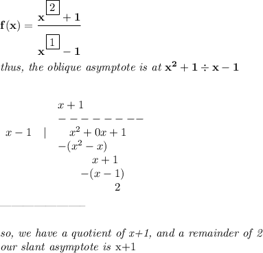 \bf f(x)=\cfrac{x^{\cfrac{}{}\boxed{2}}+1}{x^{\cfrac{}{}\boxed{1}}-1}&#10;\\\\&#10;\textit{thus, the oblique asymptote is at }x^2+1 \div x-1&#10;\\\\&#10;&#10;\begin{array}{llllllll}&#10;&&x+1\\&#10;&&--------\\&#10;x-1&|&\quad  x^2+0x+1\\&#10;&&-(x^2-x)\\&#10;&&\qquad \quad x+1\\&#10;&&\qquad  -(x-1)\\&#10;&&\qquad \qquad  \quad 2&#10;\end{array}\\\\&#10;-----------------------\\\\&#10;\textit{so, we have a quotient of x+1, and a remainder of 2}\\&#10;\textit{our slant asymptote is }x+1