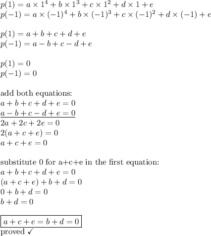 p(1)=a \times 1^4+b \times 1^3 + c \times 1^2+ d \times 1+e \\&#10;p(-1)=a \times (-1)^4 + b \times (-1)^3 + c \times (-1)^2 + d \times (-1)+e \\ \\&#10;p(1)=a+b+c+d+e \\&#10;p(-1)=a-b+c-d+e \\ \\&#10;p(1)=0 \\&#10;p(-1)=0 \\ \\ \hbox{add both equations:} \\&#10;a+b+c+d+e=0 \\&#10;\underline{a-b+c-d+e=0} \\&#10;2a+2c+2e=0 \\&#10;2(a+c+e)=0 \\&#10;a+c+e=0 \\ \\&#10;\hbox{substitute 0 for a+c+e in the first equation:} \\&#10;a+b+c+d+e=0 \\&#10;(a+c+e)+b+d=0 \\&#10;0+b+d=0 \\&#10;b+d=0 \\ \\&#10;\boxed{a+c+e=b+d=0} \\&#10;\hbox{proved } \checkmark