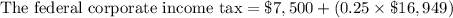 \text{The federal corporate income tax}=\$7,500+(0.25\times \$16,949)