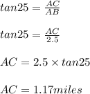 tan25=\frac{AC}{AB} \\\\tan25=\frac{AC}{2.5}\\\\AC=2.5\times tan25\\\\AC=1.17miles