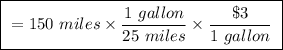 \boxed{ \ = 150 \ miles \times \frac{1 \ gallon}{25 \ miles} \times \frac{\$3}{1 \ gallon} \ }