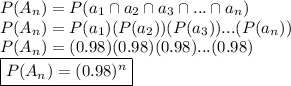 P(A_n) = P(a_1 \cap a_2 \cap a_3 \cap ... \cap a_n)&#10;\newline P(A_n) = P(a_1)(P(a_2))(P(a_3))...(P(a_n))&#10;\newline P(A_n) = (0.98)(0.98)(0.98)...(0.98)&#10;\newline \boxed {P(A_n) = (0.98)^n}