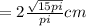 =2 \frac{ \sqrt{15pi}}{pi} cm