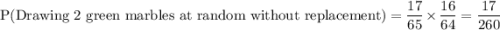 \text{P(Drawing 2 green marbles at random without replacement)} =\displaystyle\frac{17}{65}\times \frac{16}{64}=\frac{17}{260}