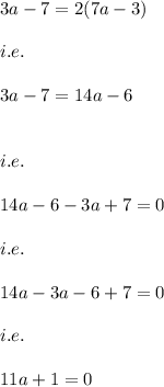 3a-7 = 2(7a-3)\\\\i.e.\\\\3a-7=14a-6\\\\\\i.e.\\\\14a-6-3a+7=0\\\\i.e.\\\\14a-3a-6+7=0\\\\i.e.\\\\11a+1=0