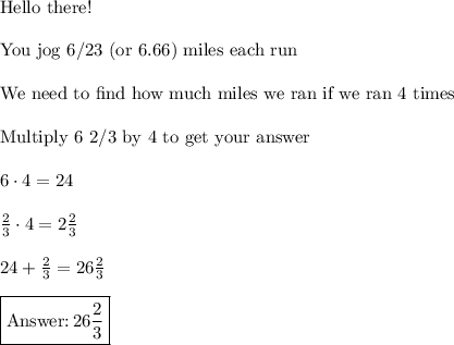 \text{Hello there!}\\\\\text{You jog 6/23 (or 6.66) miles each run}\\\\\text{We need to find how much miles we ran if we ran 4 times}\\\\\text{Multiply 6 2/3 by 4 to get your answer}\\\\6\cdot4=24\\\\\frac{2}{3}\cdot4=2\frac{2}{3}\\\\24+\frac{2}{3}=26\frac{2}{3}\\\\\boxed{\text{}\, 26\frac{2}{3}}}