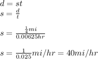 d=st\\s=\frac{d}{t}\\ \\s=\frac{\frac{1}{4}mi}{0.00625hr}\\\\s=\frac{1}{0.025}mi/hr=40 mi/hr