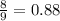 \frac{8}{9}= 0.88