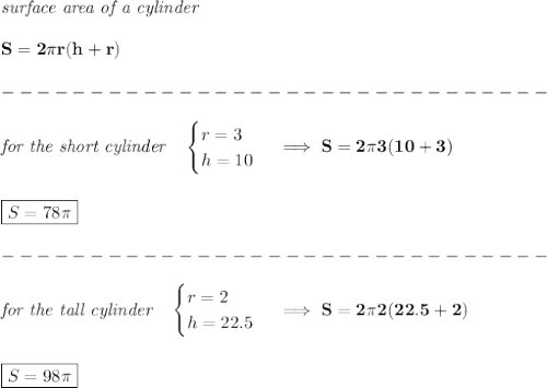 \bf \textit{surface area of a cylinder}\\\\&#10;S=2\pi r(h+r)\\\\&#10;-------------------------------\\\\&#10;\textit{for the short cylinder}\quad &#10;\begin{cases}&#10;r=3\\&#10;h=10&#10;\end{cases}\implies S=2\pi 3(10+3)&#10;\\\\\\&#10;\boxed{S=78\pi }\\\\&#10;-------------------------------\\\\&#10;\textit{for the tall cylinder}\quad &#10;\begin{cases}&#10;r=2\\&#10;h=22.5&#10;\end{cases}\implies S=2\pi 2(22.5+2)&#10;\\\\\\&#10;\boxed{S=98\pi }