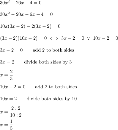 30x^2-26x+4=0\\\\30x^2-20x-6x+4=0\\\\10x(3x-2)-2(3x-2)=0\\\\(3x-2)(10x-2)=0\iff3x-2=0\ \vee\ 10x-2=0\\\\3x-2=0\qquad\text{add 2 to both sides}\\\\3x=2\qquad\text{divide both sides by 3}\\\\x=\dfrac{2}{3}\\\\10x-2=0\qquad\text{add 2 to both sides}\\\\10x=2\qquad\text{divide both sides by 10}\\\\x=\dfrac{2:2}{10:2}\\\\x=\dfrac{1}{5}