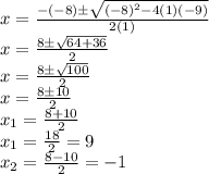 x = \frac {-(-8) \pm \sqrt {(-8)^2 - 4(1)(-9)}}{2(1)}\\x = \frac {8 \pm \sqrt {64 +36}}{2}\\x = \frac {8 \pm \sqrt {100}}{2}\\x = \frac {8 \pm {10}}{2}\\x_1=\frac{8+10}{2} \\x_1=\frac{18}{2} = 9 \\x_2= \frac {8-{10}}{2}= -1