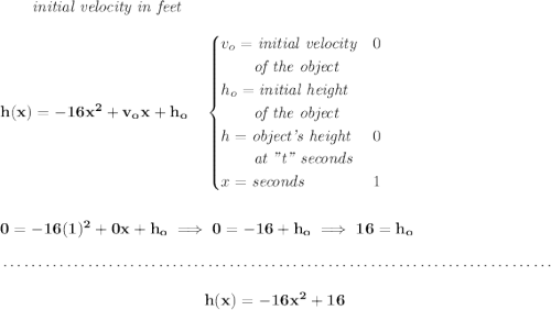 \bf ~~~~~~\textit{initial velocity in feet} \\\\ h(x) = -16x^2+v_ox+h_o \quad \begin{cases} v_o=\textit{initial velocity}&0\\ \qquad \textit{of the object}\\ h_o=\textit{initial height}&\\ \qquad \textit{of the object}\\ h=\textit{object's height}&0\\ \qquad \textit{at "t" seconds}\\ x=\textit{seconds}&1 \end{cases} \\\\\\ 0=-16(1)^2+0x+h_o\implies 0=-16+h_o\implies 16=h_o \\\\[-0.35em] ~\dotfill\\\\ ~\hfill h(x) = -16x^2+16~\hfill