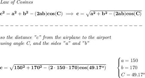 \bf \textit{Law of Cosines}\\ \quad \\&#10;c^2 = {{ a}}^2+{{ b}}^2-(2{{ a}}{{ b}})cos(C)\implies &#10;c = \sqrt{{{ a}}^2+{{ b}}^2-(2{{ a}}{{ b}})cos(C)}\\\\&#10;-----------------------------\\\\&#10;\textit{so the distance "c" from the airplane to the airport}\\&#10;\textit{using angle C, and the sides "a" and "b"}&#10;\\\\\\&#10;c=\sqrt{150^2+170^2-(2\cdot 150\cdot 170)cos(49.17^o)}\qquad&#10;\begin{cases}&#10;a=150\\&#10;b=170\\&#10;C=49.17^o&#10;\end{cases}