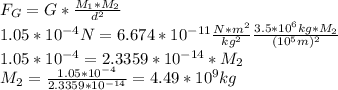 F_G=G*\frac{M_1*M_2}{d^2}\\1.05*10^{-4}N=6.674*10^{-11} \frac{N*m^2}{kg^2} \frac{3.5*10^6kg*M_2}{(10^5m)^2} \\1.05*10^{-4}=2.3359*10^{-14} * M_2\\M_2=\frac{1.05*10^{-4}}{2.3359*10^{-14}} =4.49*10^9kg