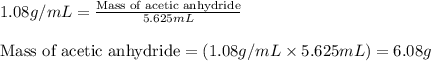 1.08g/mL=\frac{\text{Mass of acetic anhydride}}{5.625mL}\\\\\text{Mass of acetic anhydride}=(1.08g/mL\times 5.625mL)=6.08g