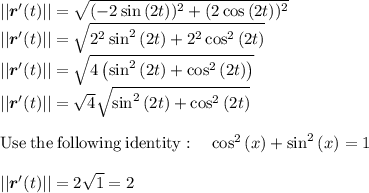 || \boldsymbol{r}'(t)}||=\sqrt{(-2\sin \left(2t\right))^2+(2\cos \left(2t\right))^2} \\|| \boldsymbol{r}'(t)}||=\sqrt{2^2\sin ^2\left(2t\right)+2^2\cos ^2\left(2t\right)}\\|| \boldsymbol{r}'(t)}||=\sqrt{4\left(\sin ^2\left(2t\right)+\cos ^2\left(2t\right)\right)}\\|| \boldsymbol{r}'(t)}||=\sqrt{4}\sqrt{\sin ^2\left(2t\right)+\cos ^2\left(2t\right)}\\\\\mathrm{Use\:the\:following\:identity}:\quad \cos ^2\left(x\right)+\sin ^2\left(x\right)=1\\\\|| \boldsymbol{r}'(t)}||=2\sqrt{1}=2