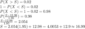 P(X \ \textgreater \  S)=0.02 \\ 1-P(X \ \textless \  S)=0.02 \\ P(X \ \textless \  S)=1-0.02=0.98 \\ P( \frac{S-12.98}{1.95} )=0.98 \\ \frac{S-12.98}{1.95} =2.054 \\ S=2.054(1.95)+12.98=4.0053+12.9\approx16.99