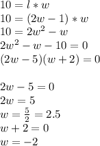 10 = l*w\\ 10=(2w-1)*w\\ 10=2w^{2}-w\\ 2w^{2}-w-10=0\\ (2w-5)(w+2)=0\\\\ 2w-5=0\\ 2w=5\\ w=\frac{5}{2}=2.5\\ w+2=0\\ w=-2