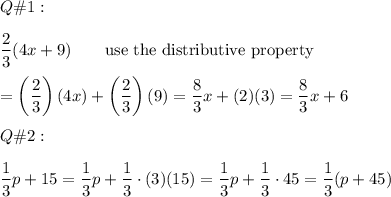 Q\#1:\\\\\dfrac{2}{3}(4x+9)\qquad\text{use the distributive property}\\\\=\left(\dfrac{2}{3}\right)(4x)+\left(\dfrac{2}{3}\right)(9)=\dfrac{8}{3}x+(2)(3)=\dfrac{8}{3}x+6\\\\Q\#2:\\\\\dfrac{1}{3}p+15=\dfrac{1}{3}p+\dfrac{1}{3}\cdot(3)(15)=\dfrac{1}{3}p+\dfrac{1}{3}\cdot45=\dfrac{1}{3}(p+45)