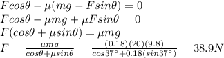 F cos \theta - \mu (mg-Fsin \theta) = 0\\F cos \theta - \mu mg + \mu F sin \theta = 0\\F(cos \theta+\mu sin \theta)=\mu mg\\F=\frac{\mu mg}{cos \theta + \mu sin \theta}=\frac{(0.18)(20)(9.8)}{cos 37^{\circ}+0.18(sin 37^{\circ})}=38.9 N
