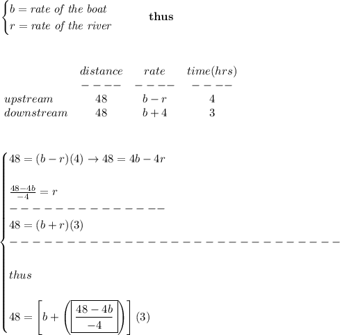 \bf \begin{cases}&#10;b=\textit{rate of the boat}\\&#10;r=\textit{rate of the river}&#10;\end{cases}\qquad thus&#10;\\\\\\&#10;&#10;\begin{array}{lccclll}&#10;&distance&rate&time(hrs)\\&#10;&----&----&----\\&#10;upstream&48&b-r&4\\&#10;downstream&48&b+4&3&#10;\end{array}&#10;\\\\\\&#10;&#10;\begin{cases}&#10;48=(b-r)(4)\to 48=4b-4r\\\\&#10;\frac{48-4b}{-4}=r\\&#10;--------------\\&#10;48=(b+r)(3)\\&#10;-----------------------------\\\\&#10;thus\\\\&#10;48=\left[ b+\left(\boxed{\frac{48-4b}{-4}}\right) \right] (3)&#10;\end{cases}