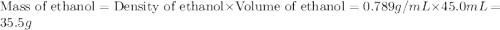 \text{Mass of ethanol}=\text{Density of ethanol}\times \text{Volume of ethanol}=0.789g/mL\times 45.0mL=35.5g