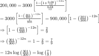 200,000=3000\left[\frac{1-\left(1+\frac{0.04}{12}\right)^{-12n}}{\frac{0.04}{12}}\right] \\  \\ =3000\left[\frac{1-\left(\frac{301}{300}\right)^{-12n}}{\frac{1}{300}}\right]=900,000\left[1-\left(\frac{301}{300}\right)^{-12n}\right] \\  \\ \Rightarrow\left[1-\left(\frac{301}{300}\right)^{-12n}\right]=\frac{2}{9} \\  \\ \Rightarrow\left(\frac{301}{300}\right)^{-12n}=1-\frac{2}{9}=\frac{7}{9} \\  \\ -12n\log{\left(\frac{301}{300}\right)}=\log{\left(\frac{7}{9}\right)}