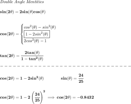 \bf \textit{Double Angle Identities}&#10;\\ \quad \\&#10;sin(2\theta)=2sin(\theta)cos(\theta)&#10;\\ \quad \\\\&#10;cos(2\theta)=&#10;\begin{cases}&#10;cos^2(\theta)-sin^2(\theta)\\&#10;\boxed{1-2sin^2(\theta)}\\&#10;2cos^2(\theta)-1&#10;\end{cases}&#10;\\ \quad \\\\&#10;tan(2\theta)=\cfrac{2tan(\theta)}{1-tan^2(\theta)}\\\\&#10;-------------------------------\\\\&#10;cos(2\theta )=1-2sin^2(\theta )\qquad \qquad  sin(\theta )=\cfrac{24}{25}&#10;\\\\\\&#10;cos(2\theta )=1-2\left( \cfrac{24}{25} \right)^2\implies cos(2\theta )=-0.8432