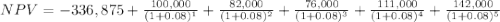 NPV=-336,875+\frac{100,000}{(1+0.08)^{1} }+\frac{82,000}{(1+0.08)^{2}} +\frac{76,000}{(1+0.08)^{3}} +\frac{111,000}{(1+0.08)^{4}} +\frac{142,000}{(1+0.08)^{5}}