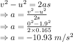 v^2-u^2=2as\\\Rightarrow a=\frac{v^2-u^2}{2s}\\\Rightarrow a=\frac{0^2-1.9^2}{2\times 0.165}\\\Rightarrow a=-10.93\ m/s^2