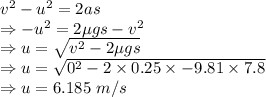 v^2-u^2=2as\\\Rightarrow -u^2=2\mu gs-v^2\\\Rightarrow u=\sqrt{v^2-2\mu gs}\\\Rightarrow u=\sqrt{0^2-2\times 0.25\times -9.81\times 7.8}\\\Rightarrow u=6.185\ m/s