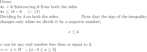 \textup{Given:}\\$ 4x + 6 $\textup{Subtracting $6$ from both the sides }\\$ 4x \leq 18 - 6 \hspace{5mm} (=12) $\\\textup{Dividing by $4$ on both the sides: \hspace{15mm} [Note that the sign of the inequality changes only when we divide it by a negative number]}\\$$ x \leq 3 $$\\\textup{$x$ can be any real number less than or equal to 3.}\\$ \iff x \in R^- \cup \{a : 0 \leq a \leq 3\} $