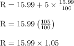\begin{array}{l}{\mathrm{R}=15.99+5 \times \frac{15.99}{100}} \\\\ {\mathrm{R}=15.99\left(\frac{105}{100}\right)} \\\\ {\mathrm{R}=15.99 \times 1.05}\end{array}
