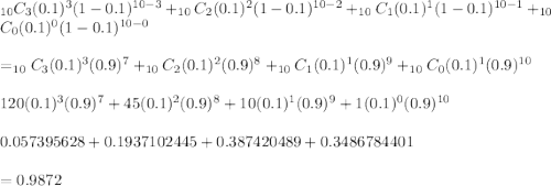 _{10}C_3(0.1)^3(1-0.1)^{10-3}+_{10}C_2(0.1)^2(1-0.1)^{10-2}+ _{10}C_1(0.1)^1(1-0.1)^{10-1}+_{10}C_0(0.1)^0(1-0.1)^{10-0} \\ \\=_{10}C_3(0.1)^3(0.9)^7+_{10}C_2(0.1)^2(0.9)^8+_{10}C_1(0.1)^1(0.9)^9+ _{10}C_0(0.1)^1(0.9)^{10} \\ \\120(0.1)^3(0.9)^7+45(0.1)^2(0.9)^8+10(0.1)^1(0.9)^9+1(0.1)^0(0.9)^{10} \\ \\0.057395628+0.1937102445+0.387420489+0.3486784401 \\ \\=0.9872