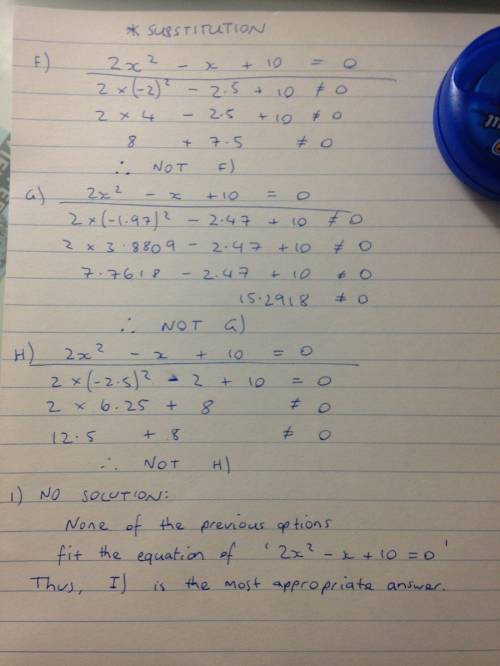 What are the approximate solutions of 2x^2-x+10=0?  choices:  f) -2,2.5 g) -1.97,2.47 h)-2.5,2 i) no