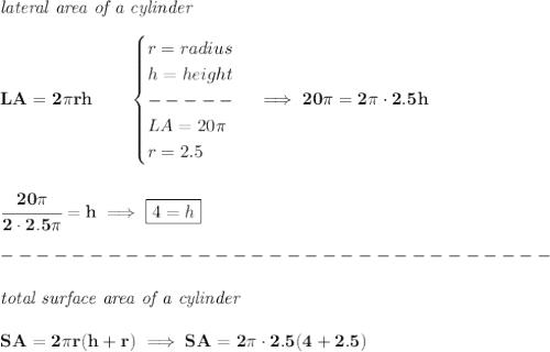 \bf \textit{lateral area of a cylinder}\\\\&#10;LA=2\pi rh\qquad &#10;\begin{cases}&#10;r=radius\\&#10;h=height\\ -----\\&#10;LA=20\pi \\&#10;r=2.5&#10;\end{cases}\implies 20\pi =2\pi \cdot 2.5h&#10;\\\\\\&#10;\cfrac{20\pi }{2\cdot 2.5\pi }=h\implies \boxed{4=h}\\\\&#10;-------------------------------\\\\&#10;\textit{total surface area of a cylinder}\\\\&#10;SA=2\pi r(h+r)\implies SA=2\pi \cdot 2.5(4+2.5)