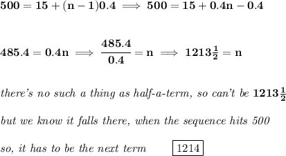 \bf 500=15+(n-1)0.4\implies 500=15+0.4n-0.4&#10;\\\\\\&#10;485.4=0.4n\implies \cfrac{485.4}{0.4}=n\implies 1213\frac{1}{2}=n&#10;\\\\\\&#10;\textit{there's no such a thing as half-a-term, so can't be }1213\frac{1}{2}&#10;\\\\&#10;\textit{but we know it falls there, when the sequence hits 500}\\\\&#10;\textit{so, it has to be the next term }\qquad \boxed{1214}