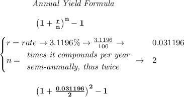 \bf \qquad  \qquad  \textit{Annual Yield Formula}&#10;\\\\&#10;\left.  \qquad \qquad\right. \left(1+\frac{r}{n}\right)^{n}-1&#10;\\\\&#10;\begin{cases}&#10;r=rate\to 3.1196\%\to \frac{3.1196}{100}\to &0.031196\\&#10;n=&#10;\begin{array}{llll}&#10;\textit{times it compounds per year}\\&#10;\textit{semi-annually, thus twice}&#10;\end{array}\to &2&#10;\end{cases}&#10;\\\\\\&#10;\left.  \qquad \qquad\right. \left(1+\frac{0.031196}{2}\right)^{2}-1