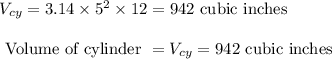 \begin{array}{l}{V_{c y}=3.14 \times 5^{2} \times 12=942 \text { cubic inches }} \\\\ {\text { Volume of cylinder }=V_{c y}=942 \text { cubic inches }}\end{array}